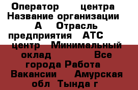 Оператор Call-центра › Название организации ­ А3 › Отрасль предприятия ­ АТС, call-центр › Минимальный оклад ­ 17 000 - Все города Работа » Вакансии   . Амурская обл.,Тында г.